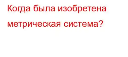 Когда была изобретена метрическая система?